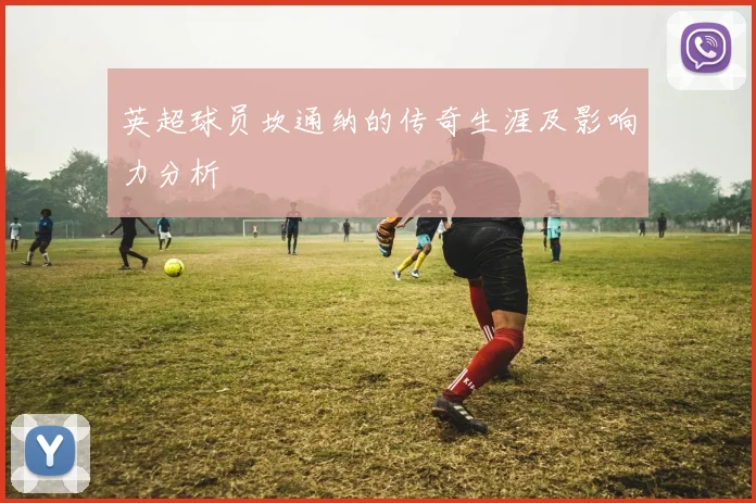 英超球员坎通纳的传奇生涯及影响力分析