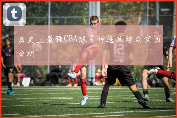 历史上最强CBA球员评选及综合实力分析