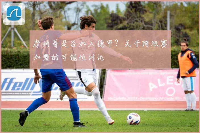 摩纳哥是否加入德甲？关于跨联赛加盟的可能性讨论