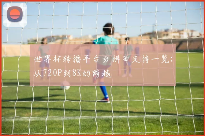 世界杯转播平台分辨率支持一览：从720P到8K的跨越