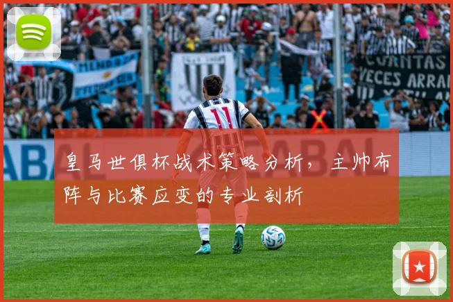 皇马世俱杯战术策略分析，主帅布阵与比赛应变的专业剖析