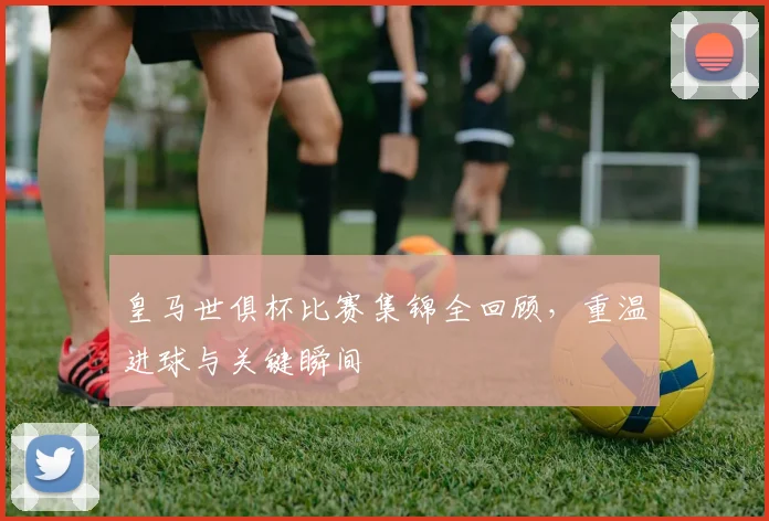 皇马世俱杯比赛集锦全回顾，重温进球与关键瞬间