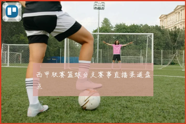 西甲联赛篮球分支赛事直播渠道盘点
