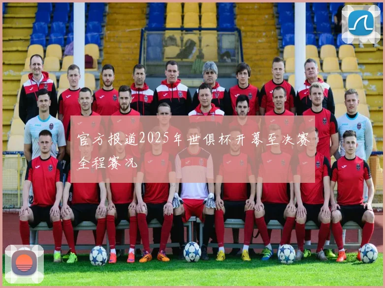 官方报道2025年世俱杯开幕至决赛全程赛况